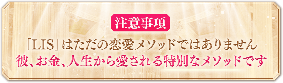 ※注意事項※「LIS」はただの恋愛メソッドではありません彼、お金、人生から愛される特別なメソッドです