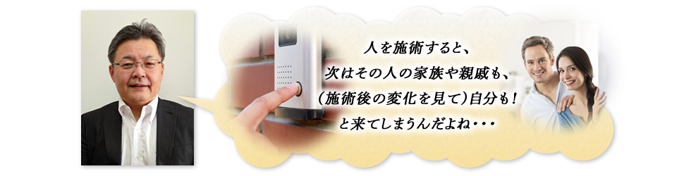 「人を施術すると、次はその人の家族や親戚も、（施術後の変化を見て）自分も！と来てしまうんだよね…」
