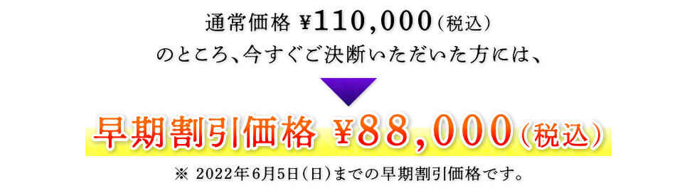 通常価格 ¥110,000（税込）のところ、今すぐご決断いただいた方には、　早期割引価格 ¥88,000（税込）　※ 2022年6月5日（日）までの早期割引価格です。
