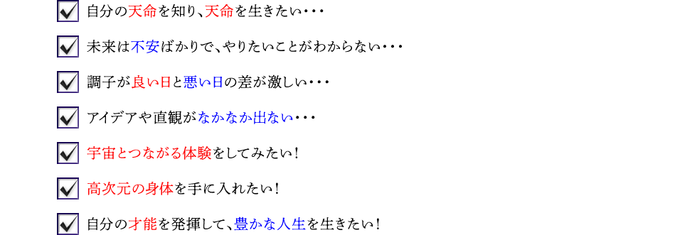 ☑自分の天命を知り、天命を生きたい… ☑未来は不安ばかりで、やりたいことがわからない… ☑調子が良い日と悪い日の差が激しい… ☑アイデアや直観がなかなか出ない… ☑宇宙とつながる体験をしてみたい! ☑高次元の身体を手に入れたい! ☑自分の才能を発揮して、豊かな人生を生きたい!