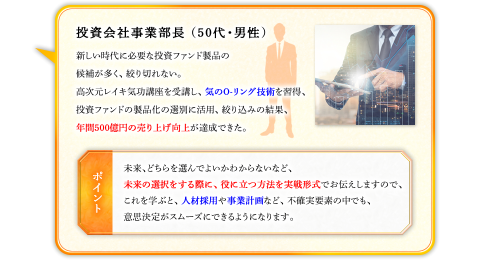 投資会社事業部長（50代・男性）　新しい時代に必要な投資ファンド製品の候補が多く、絞り切れない。高次元レイキ気功講座を受講し、気のO-リング技術を習得、投資ファンドの製品化の選別に活用、絞り込みの結果、年間500億円の売り上げ向上が達成できた。　【ポイント】未来、どちらを選んでよいかわからないなど、未来の選択をする際に、役に立つ方法を実戦形式でお伝えしますので、これを学ぶと、人材採用や事業計画など、不確実要素の中でも、意思決定がスムーズにできるようになります。