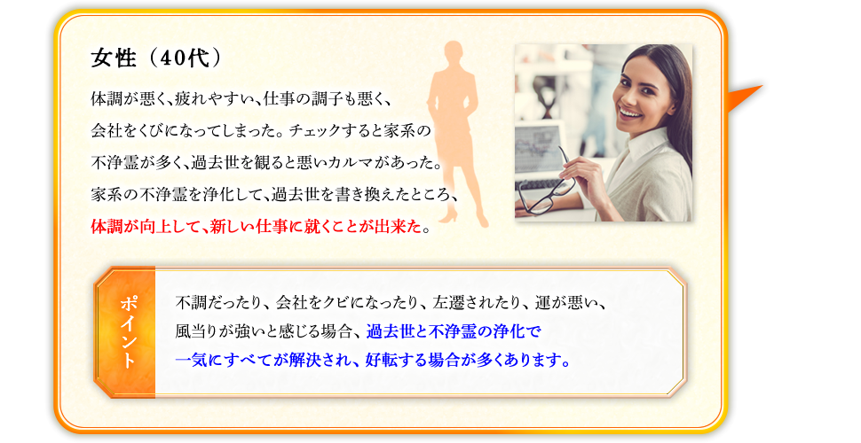 女性（40代）　体調が悪く、疲れやすい、仕事の調子も悪く、会社をくびになってしまった。チェックすると家系の不浄霊が多く、過去世を観ると悪いカルマがあった。家系の不浄霊を浄化して、過去世を書き換えたところ、体調が向上して、新しい仕事に就くことが出来た。　【ポイント】不調だったり、会社をクビになったり、左遷されたり、運が悪い、風当りが強いと感じる場合、過去世と不浄霊の浄化で一気にすべてが解決され、好転する場合が多くあります。