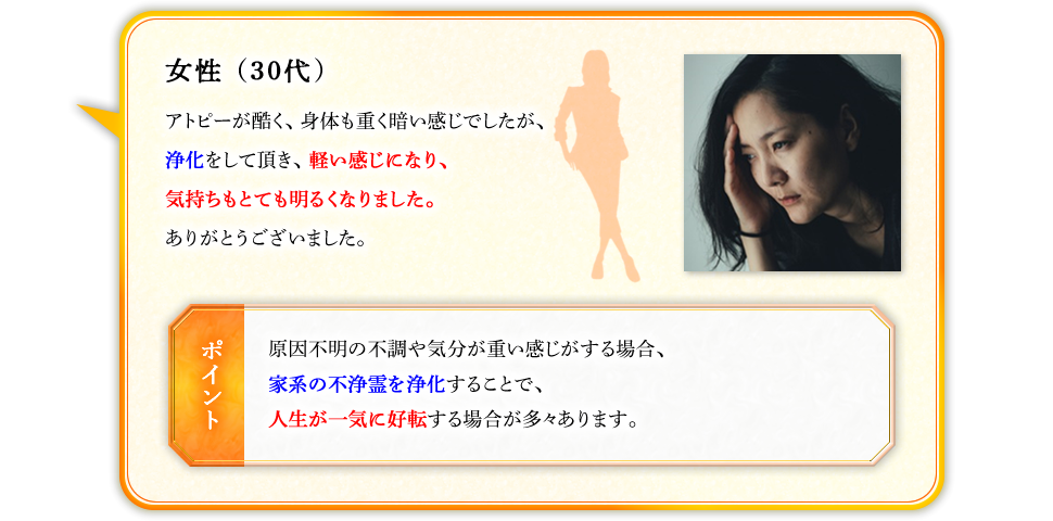 女性（30代）　アトピーが酷く、身体も重く暗い感じでしたが、浄化をして頂き、軽い感じになり、気持ちもとても明るくなりました。ありがとうございました。　【ポイント】原因不明の不調や気分が重い感じがする場合、家系の不浄霊を浄化することで、人生が一気に好転する場合が多々あります。