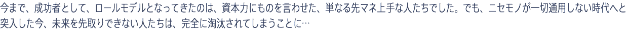 今まで、成功者として、ロールモデルとなってきたのは、資本力にものを言わせた、単なる先マネ上手な人たちでした。でも、ニセモノが一切通用しない時代へと突入した今、未来を先取りできない人たちは、完全に淘汰されてしまうことに…