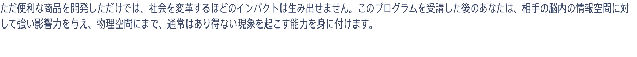 ただ便利な商品を開発しただけでは、社会を変革するほどのインパクトは生み出せません。このプログラムを受講した後のあなたは、相手の脳内の情報空間に対して強い影響力を与え、物理空間にまで、通常はあり得ない現象を起こす能力を身に付けます。