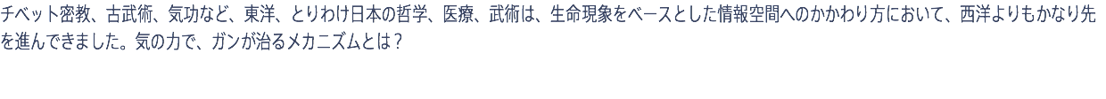 チベット密教、古武術、気功など、東洋、とりわけ日本の哲学、医療、武術は、生命現象をベースとした情報空間へのかかわり方において、西洋よりもかなり先を進んできました。気の力で、ガンが治るメカニズムとは？