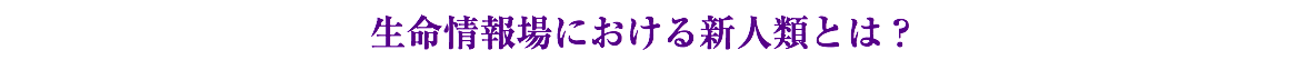 生命情報場における新人類とは？