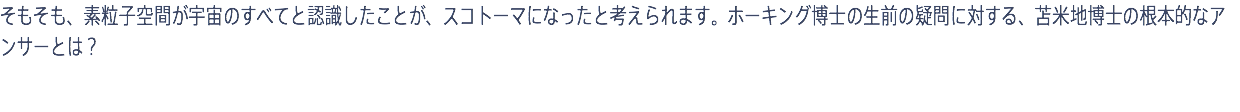 そもそも、素粒子空間が宇宙のすべてと認識したことが、スコトーマになったと考えられます。ホーキング博士の生前の疑問に対する、苫米地博士の根本的なアンサーとは？