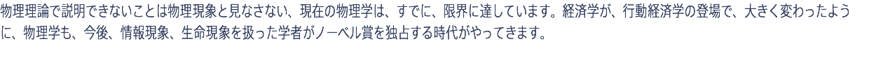 物理理論で説明できないことは物理現象と見なさない、現在の物理学は、すでに、限界に達しています。経済学が、行動経済学の登場で、大きく変わったように、物理学も、今後、情報現象、生命現象を扱った学者がノーベル賞を独占する時代がやってきます。