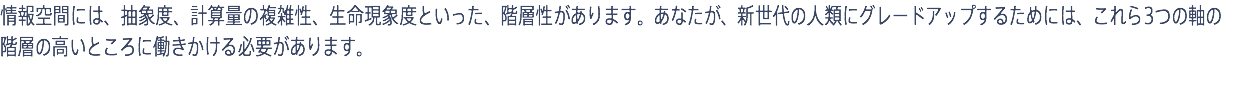 情報空間には、抽象度、計算量の複雑性、生命現象度といった、階層性があります。あなたが、新世代の人類にグレードアップするためには、これら3つの軸の階層の高いところに働きかける必要があります。