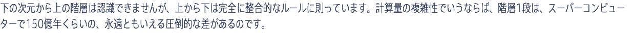 下の次元から上の階層は認識できませんが、上から下は完全に整合的なルールに則っています。計算量の複雑性でいうならば、階層1段は、スーパーコンピューターで150億年くらいの、永遠ともいえる圧倒的な差があるのです。