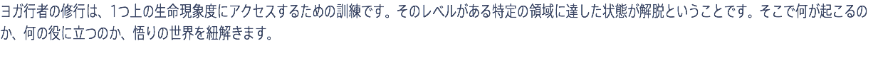 ヨガ行者の修行は、1つ上の生命現象度にアクセスするための訓練です。そのレベルがある特定の領域に達した状態が解脱ということです。そこで何が起こるのか、何の役に立つのか、悟りの世界を紐解きます。