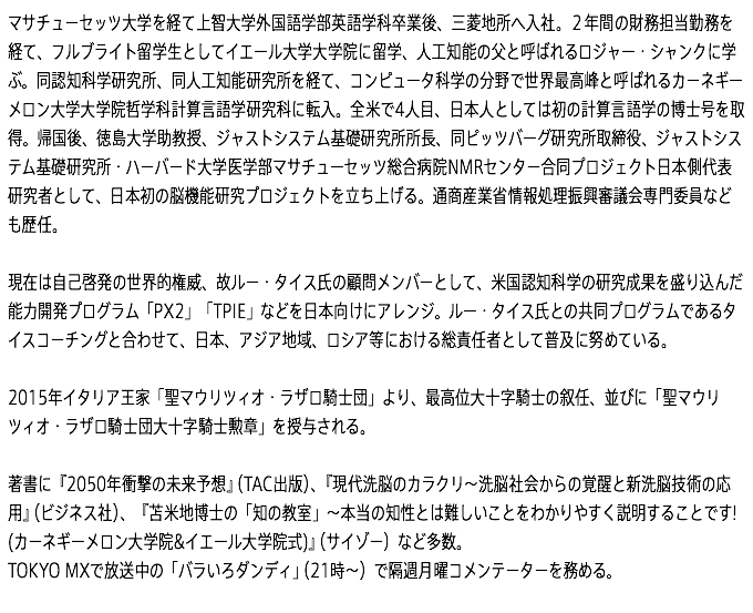 マサチューセッツ大学を経て上智大学外国語学部英語学科卒業後、三菱地所へ入社。２年間の財務担当勤務を経て、フルブライト留学生としてイエール大学大学院に留学、人工知能の父と呼ばれるロジャー・シャンクに学ぶ。同認知科学研究所、同人工知能研究所を経て、コンピュータ科学の分野で世界最高峰と呼ばれるカーネギーメロン大学大学院哲学科計算言語学研究科に転入。全米で4人目、日本人としては初の計算言語学の博士号を取得。帰国後、徳島大学助教授、ジャストシステム基礎研究所所長、同ピッツバーグ研究所取締役、ジャストシステム基礎研究所・ハーバード大学医学部マサチューセッツ総合病院NMRセンター合同プロジェクト日本側代表研究者として、日本初の脳機能研究プロジェクトを立ち上げる。通商産業省情報処理振興審議会専門委員なども歴任。 現在は自己啓発の世界的権威、故ルー・タイス氏の顧問メンバーとして、米国認知科学の研究成果を盛り込んだ能力開発プログラム「PX2」「TPIE」などを日本向けにアレンジ。ルー・タイス氏との共同プログラムであるタイスコーチングと合わせて、日本、アジア地域、ロシア等における総責任者として普及に努めている。 2015年イタリア王家「聖マウリツィオ・ラザロ騎士団」より、最高位大十字騎士の叙任、並びに「聖マウリツィオ・ラザロ騎士団大十字騎士勲章」を授与される。  著書に『2050年衝撃の未来予想』（TAC出版）、『現代洗脳のカラクリ～洗脳社会からの覚醒と新洗脳技術の応用』（ビジネス社）、『苫米地博士の「知の教室」～本当の知性とは難しいことをわかりやすく説明することです! (カーネギーメロン大学院&イエール大学院式)』（サイゾー）など多数。 TOKYO MXで放送中の「バラいろダンディ」（21時～）で隔週月曜コメンテーターを務める。