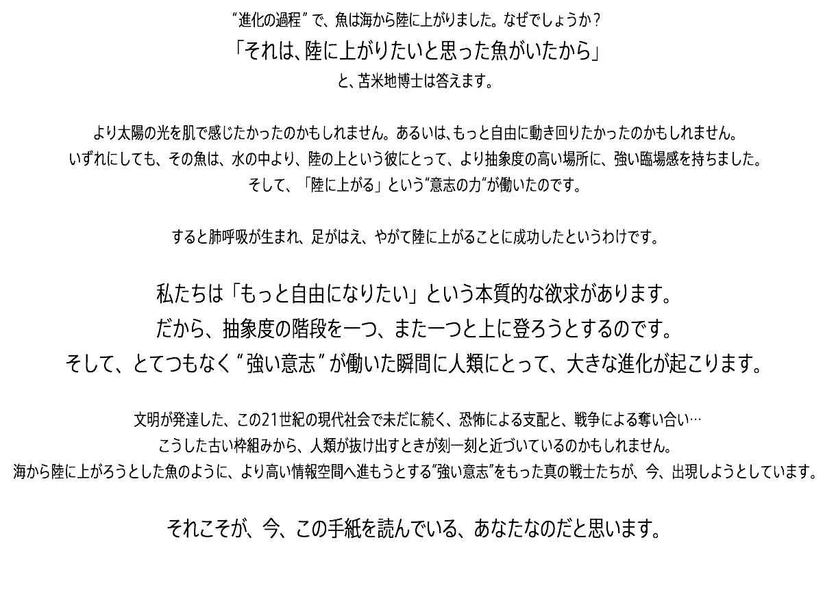 “進化の過程”で、魚は海から陸に上がりました。なぜでしょうか？ 「それは、陸に上がりたいと思った魚がいたから」 と、苫米地博士は答えます。 より太陽の光を肌で感じたかったのかもしれません。あるいは、もっと自由に動き回りたかったのかもしれません。 いずれにしても、その魚は、水の中より、陸の上という彼にとって、より抽象度の高い場所に、強い臨場感を持ちました。 そして、「陸に上がる」という“意志の力”が働いたのです。 すると肺呼吸が生まれ、足がはえ、やがて陸に上がることに成功したというわけです。 私たちは「もっと自由になりたい」という本質的な欲求があります。 だから、抽象度の階段を一つ、また一つと上に登ろうとするのです。 そして、とてつもなく“強い意志”が働いた瞬間に人類にとって、大きな進化が起こります。 文明が発達した、この21世紀の現代社会で未だに続く、恐怖による支配と、戦争による奪い合い… こうした古い枠組みから、人類が抜け出すときが刻一刻と近づいているのかもしれません。 海から陸に上がろうとした魚のように、より高い情報空間へ進もうとする“強い意志”をもった真の戦士たちが、今、出現しようとしています。 それこそが、今、この手紙を読んでいる、あなたなのだと思います。