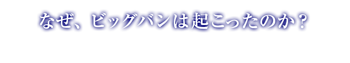 なぜ、ビッグバンは起こったのか？