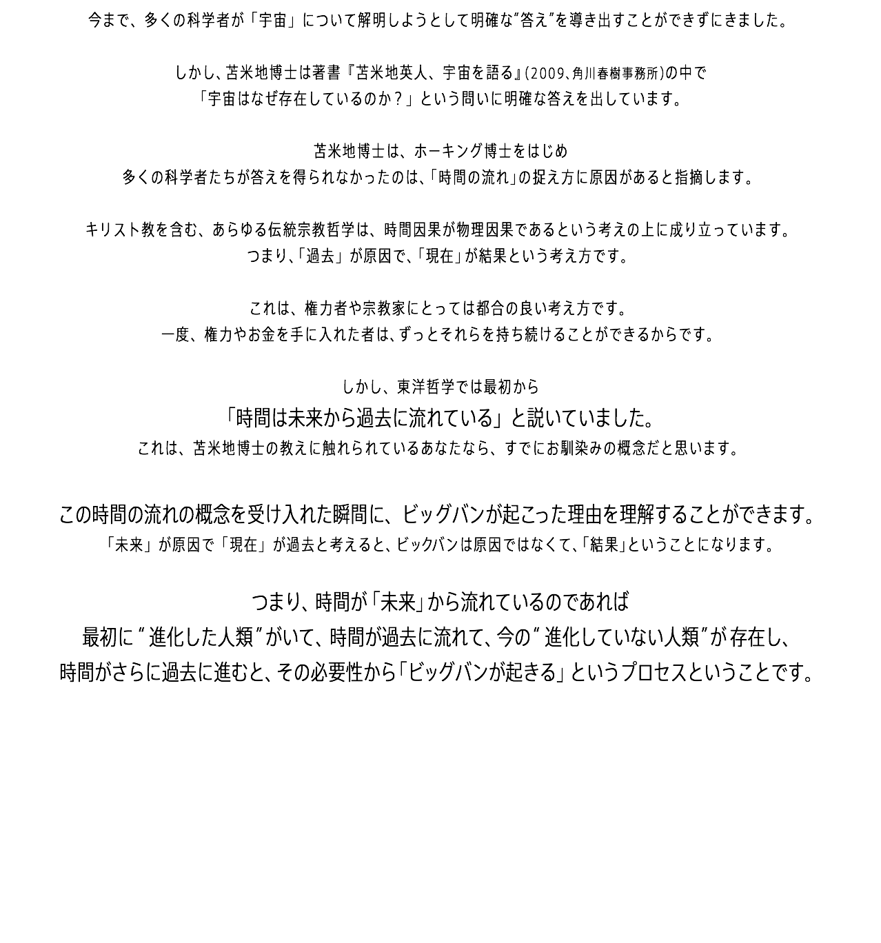 今まで、多くの科学者が「宇宙」について解明しようとして明確な“答え”を導き出すことができずにきました。 しかし、苫米地博士は著書『苫米地英人、宇宙を語る』（2009、角川春樹事務所）の中で 「宇宙はなぜ存在しているのか？」という問いに明確な答えを出しています。 苫米地博士は、ホーキング博士をはじめ 多くの科学者たちが答えを得られなかったのは、「時間の流れ」の捉え方に原因があると指摘します。 キリスト教を含む、あらゆる伝統宗教哲学は、時間因果が物理因果であるという考えの上に成り立っています。 つまり、「過去」が原因で、「現在」が結果という考え方です。 これは、権力者や宗教家にとっては都合の良い考え方です。 一度、権力やお金を手に入れた者は、ずっとそれらを持ち続けることができるからです。 しかし、東洋哲学では最初から 「時間は未来から過去に流れている」と説いていました。 これは、苫米地博士の教えに触れられているあなたなら、すでにお馴染みの概念だと思います。 この時間の流れの概念を受け入れた瞬間に、ビッグバンが起こった理由を理解することができます。 「未来」が原因で「現在」が過去と考えると、ビックバンは原因ではなくて、「結果」ということになります。 つまり、時間が「未来」から流れているのであれば 最初に“進化した人類”がいて、時間が過去に流れて、今の“進化していない人類”が存在し、 時間がさらに過去に進むと、その必要性から「ビッグバンが起きる」というプロセスということです。