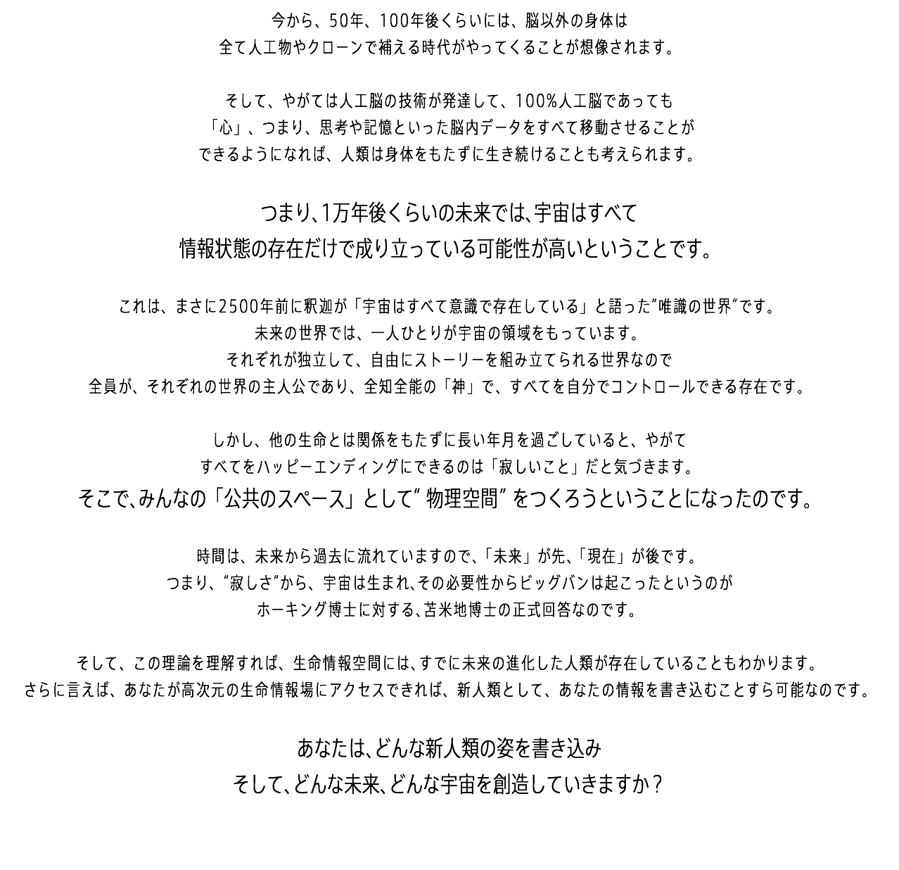 今から、50年、100年後くらいには、脳以外の身体は 全て人工物やクローンで補える時代がやってくることが想像されます。 そして、やがては人工脳の技術が発達して、100%人工脳であっても 「心」、つまり、思考や記憶といった脳内データをすべて移動させることが できるようになれば、人類は身体をもたずに生き続けることも考えられます。 つまり、1万年後くらいの未来では、宇宙はすべて 情報状態の存在だけで成り立っている可能性が高いということです。 これは、まさに2500年前に釈迦が「宇宙はすべて意識で存在している」と語った“唯識の世界”です。 未来の世界では、一人ひとりが宇宙の領域をもっています。 それぞれが独立して、自由にストーリーを組み立てられる世界なので 全員が、それぞれの世界の主人公であり、全知全能の「神」で、すべてを自分でコントロールできる存在です。 しかし、他の生命とは関係をもたずに長い年月を過ごしていると、やがて すべてをハッピーエンディングにできるのは「寂しいこと」だと気づきます。 そこで、みんなの「公共のスペース」として“物理空間”をつくろうということになったのです。 時間は、未来から過去に流れていますので、「未来」が先、「現在」が後です。 つまり、“寂しさ”から、宇宙は生まれ、その必要性からビッグバンは起こったというのが ホーキング博士に対する、苫米地博士の正式回答なのです。 そして、この理論を理解すれば、生命情報空間には、すでに未来の進化した人類が存在していることもわかります。 さらに言えば、あなたが高次元の生命情報場にアクセスできれば、新人類として、あなたの情報を書き込むことすら可能なのです。 あなたは、どんな新人類の姿を書き込み そして、どんな未来、どんな宇宙を創造していきますか？