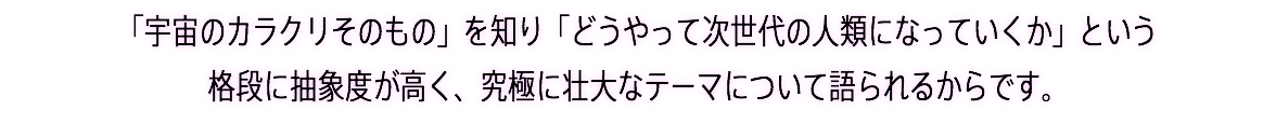 「宇宙のカラクリそのもの」を知り「どうやって次世代の人類になっていくか」という 格段に抽象度が高く、究極に壮大なテーマについて語られるからです。