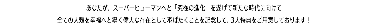 あなたが、スーパーヒューマンへと「究極の進化」を遂げて新たな時代に向けて 全ての人類を幸福へと導く偉大な存在として羽ばたくことを記念して、3大特典をご用意しております！