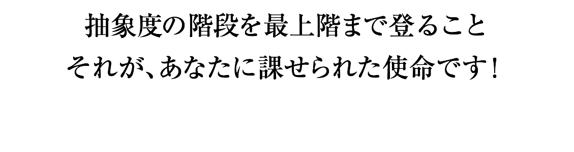 抽象度の階段を最上階まで登ること それが、あなたに課せられた使命です！