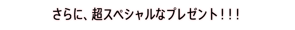 さらに、超スペシャルなプレゼント！！！