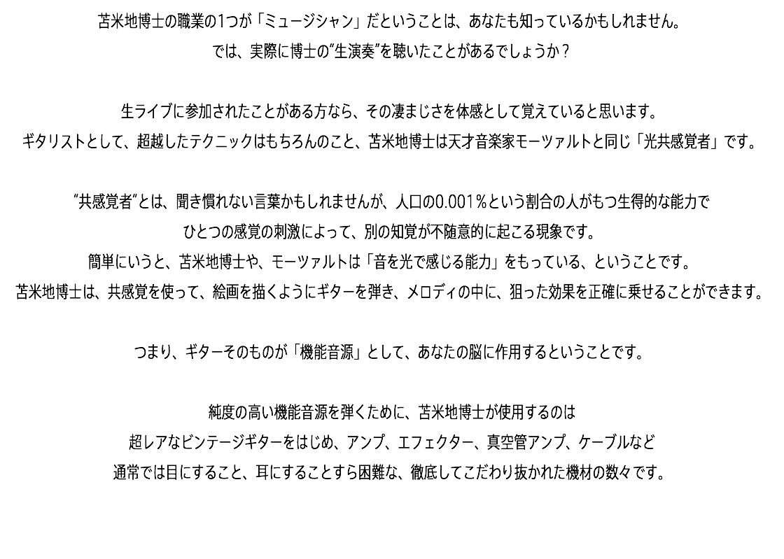 苫米地博士の職業の1つが「ミュージシャン」だということは、あなたも知っているかもしれません。 では、実際に博士の“生演奏”を聴いたことがあるでしょうか？ 生ライブに参加されたことがある方なら、その凄まじさを体感として覚えていると思います。 ギタリストとして、超越したテクニックはもちろんのこと、苫米地博士は天才音楽家モーツァルトと同じ「光共感覚者」です。 “共感覚者”とは、聞き慣れない言葉かもしれませんが、人口の0.001％という割合の人がもつ生得的な能力で ひとつの感覚の刺激によって、別の知覚が不随意的に起こる現象です。 簡単にいうと、苫米地博士や、モーツァルトは「音を光で感じる能力」をもっている、ということです。 苫米地博士は、共感覚を使って、絵画を描くようにギターを弾き、メロディの中に、狙った効果を正確に乗せることができます。 つまり、ギターそのものが「機能音源」として、あなたの脳に作用するということです。 純度の高い機能音源を弾くために、苫米地博士が使用するのは 超レアなビンテージギターをはじめ、アンプ、エフェクター、真空管アンプ、ケーブルなど 通常では目にすること、耳にすることすら困難な、徹底してこだわり抜かれた機材の数々です。