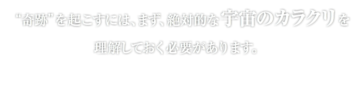 “奇跡”を起こすには、まず、絶対的な宇宙のカラクリを 理解しておく必要があります。