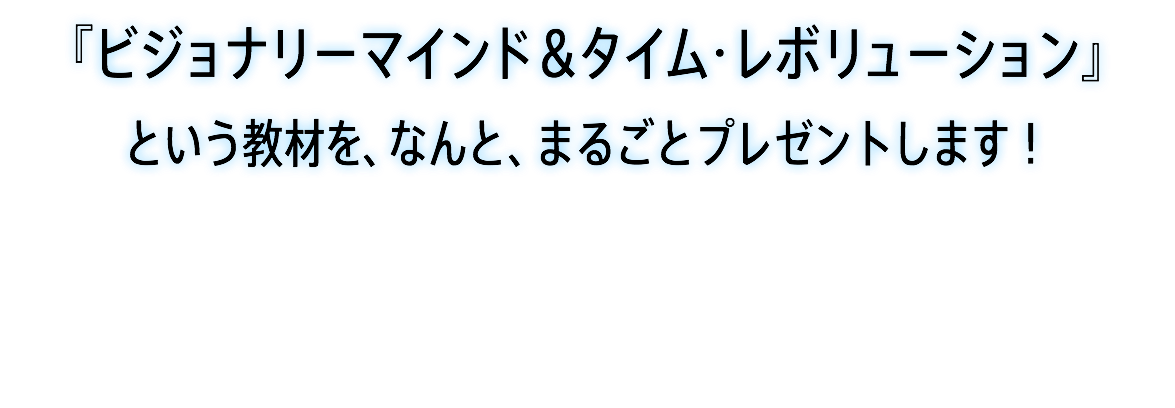 『ビジョナリーマインド＆タイム・レボリューション』 という教材を、なんと、まるごとプレゼントします！