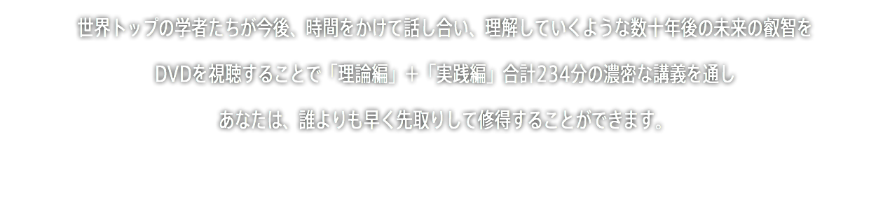 世界トップの学者たちが今後、時間をかけて話し合い、理解していくような数十年後の未来の叡智を DVDを視聴することで「理論編」＋「実践編」合計234分の濃密な講義を通し あなたは、誰よりも早く先取りして修得することができます。