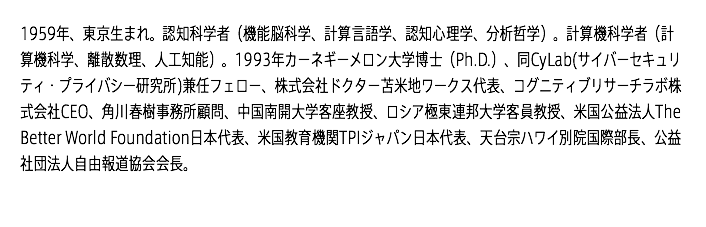 1959年、東京生まれ。認知科学者（機能脳科学、計算言語学、認知心理学、分析哲学）。計算機科学者（計算機科学、離散数理、人工知能）。1993年カーネギーメロン大学博士（Ph.D.）、同CyLab(サイバーセキュリティ・プライバシー研究所)兼任フェロー、株式会社ドクター苫米地ワークス代表、コグニティブリサーチラボ株式会社CEO、角川春樹事務所顧問、中国南開大学客座教授、ロシア極東連邦大学客員教授、米国公益法人The Better World Foundation日本代表、米国教育機関TPIジャパン日本代表、天台宗ハワイ別院国際部長、公益社団法人自由報道協会会長。