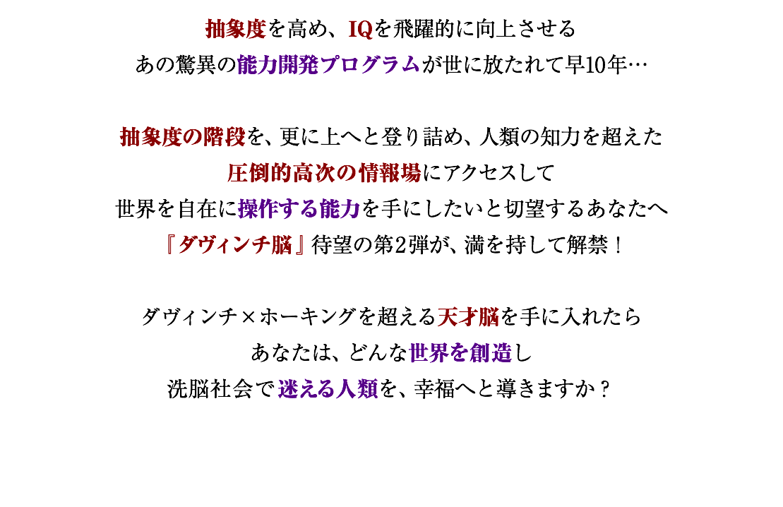 抽象度を高め、IQを飛躍的に向上させる あの驚異の能力開発プログラムが世に放たれて早10年… 抽象度の階段を、更に上へと登り詰め、人類の知力を超えた 圧倒的高次の情報場にアクセスして 世界を自在に操作する能力を手にしたいと切望するあなたへ 『ダヴィンチ脳』待望の第2弾が、満を持して解禁！ ダヴィンチ×ホーキングを超える天才脳を手に入れたら あなたは、どんな世界を創造し 洗脳社会で迷える人類を、幸福へと導きますか？