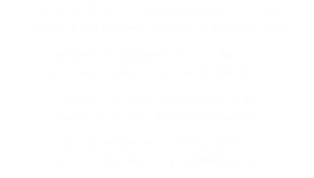 ニセモノは、すぐにバレて一撃で淘汰される時代がやってきました。 今までの、人まね、パクリで成功できた時代はすでに終焉しているのです。 新時代のリーダーは、圧倒的なクリエイティブ脳をもった ホンモノのゲシュタルト・メーカーである必要があります。 このプログラムは、あなたを「無」から「有」を生み出す “創造主”へとアップグレードさせる超強力な儀式です。 あなたは、30年後の未来を、ひと足先に、先取りして トップランナーとして世界をリードする覚悟がありますか？