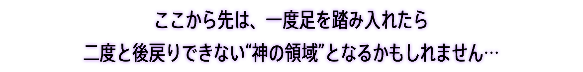 ここから先は、一度足を踏み入れたら 二度と後戻りできない“神の領域”となるかもしれません…