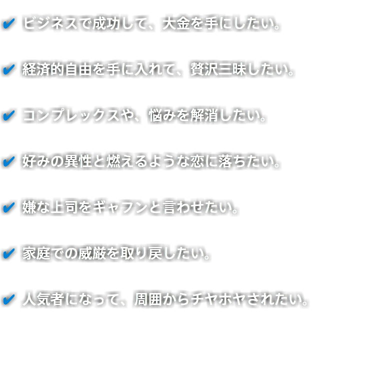 ✔️ ビジネスで成功して、大金を手にしたい。 ✔️ 経済的自由を手に入れて、贅沢三昧したい。 ✔️ コンプレックスや、悩みを解消したい。 ✔️ 好みの異性と燃えるような恋に落ちたい。 ✔️ 嫌な上司をギャフンと言わせたい。 ✔️ 家庭での威厳を取り戻したい。 ✔️ 人気者になって、周囲からチヤホヤされたい。