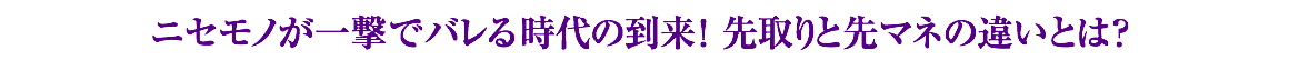 ニセモノが一撃でバレる時代の到来！先取りと先マネの違いとは？