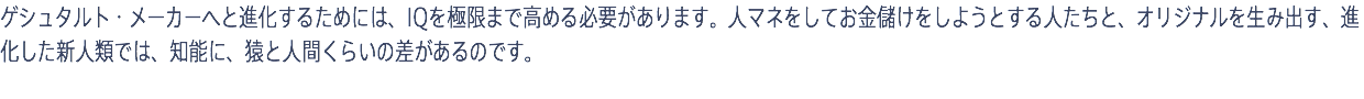 ゲシュタルト・メーカーへと進化するためには、IQを極限まで高める必要があります。人マネをしてお金儲けをしようとする人たちと、オリジナルを生み出す、進化した新人類では、知能に、猿と人間くらいの差があるのです。