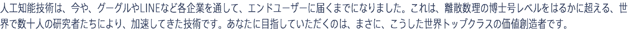 人工知能技術は、今や、グーグルやLINEなど各企業を通して、エンドユーザーに届くまでになりました。これは、離散数理の博士号レベルをはるかに超える、世界で数十人の研究者たちにより、加速してきた技術です。あなたに目指していただくのは、まさに、こうした世界トップクラスの価値創造者です。