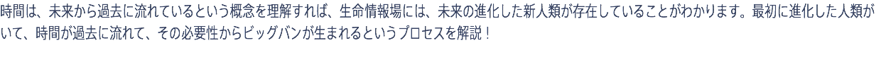 時間は、未来から過去に流れているという概念を理解すれば、生命情報場には、未来の進化した新人類が存在していることがわかります。最初に進化した人類がいて、時間が過去に流れて、その必要性からビッグバンが生まれるというプロセスを解説！