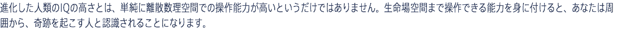 進化した人類のIQの高さとは、単純に離散数理空間での操作能力が高いというだけではありません。生命場空間まで操作できる能力を身に付けると、あなたは周囲から、奇跡を起こす人と認識されることになります。