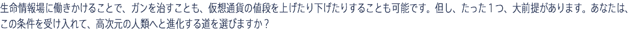 生命情報場に働きかけることで、ガンを治すことも、仮想通貨の値段を上げたり下げたりすることも可能です。但し、たった１つ、大前提があります。あなたは、この条件を受け入れて、高次元の人類へと進化する道を選びますか？