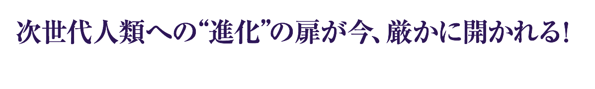 次世代人類への“進化”の扉が今、厳かに開かれる！