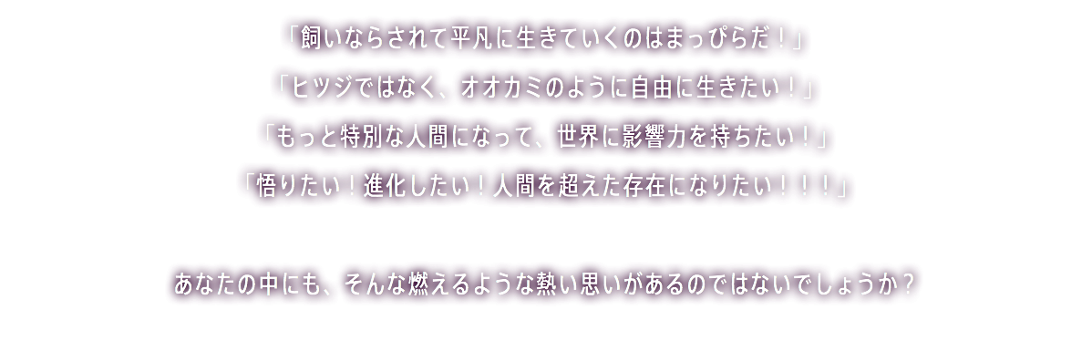 「飼いならされて平凡に生きていくのはまっぴらだ！」 「ヒツジではなく、オオカミのように自由に生きたい！」 「もっと特別な人間になって、世界に影響力を持ちたい！」 「悟りたい！進化したい！人間を超えた存在になりたい！！！」 あなたの中にも、そんな燃えるような熱い思いがあるのではないでしょうか？