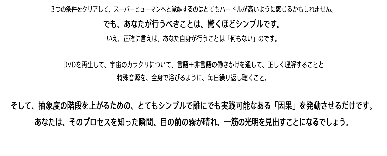 ３つの条件をクリアして、スーパーヒューマンへと覚醒するのはとてもハードルが高いように感じるかもしれません。 でも、あなたが行うべきことは、驚くほどシンプルです。 いえ、正確に言えば、あなた自身が行うことは「何もない」のです。 DVDを再生して、宇宙のカラクリについて、言語＋非言語の働きかけを通して、正しく理解することと 特殊音源を、全身で浴びるように、毎日繰り返し聴くこと。 そして、抽象度の階段を上がるための、とてもシンプルで誰にでも実践可能なある「因果」を発動させるだけです。 あなたは、そのプロセスを知った瞬間、目の前の霧が晴れ、一筋の光明を見出すことになるでしょう。