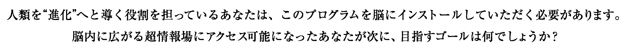 人類を“進化”へと導く役割を担っているあなたは、このプログラムを脳にインストールしていただく必要があります。 脳内に広がる超情報場にアクセス可能になったあなたが次に、目指すゴールは何でしょうか？