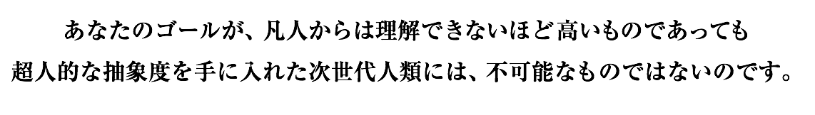 あなたのゴールが、凡人からは理解できないほど高いものであっても 超人的な抽象度を手に入れた次世代人類には、不可能なものではないのです。