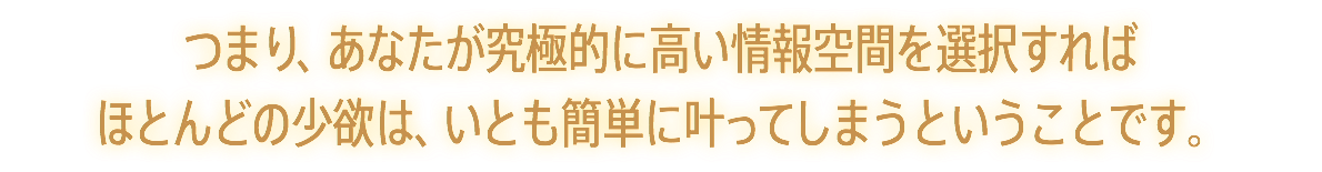 つまり、あなたが究極的に高い情報空間を選択すれば ほとんどの少欲は、いとも簡単に叶ってしまうということです。