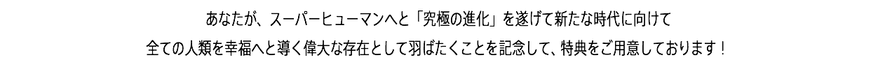 あなたが、スーパーヒューマンへと「究極の進化」を遂げて新たな時代に向けて 全ての人類を幸福へと導く偉大な存在として羽ばたくことを記念して、3大特典をご用意しております！