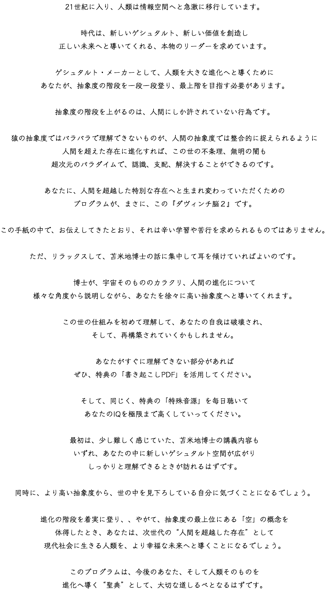 21世紀に入り、人類は情報空間へと急激に移行しています。 時代は、新しいゲシュタルト、新しい価値を創造し 正しい未来へと導いてくれる、本物のリーダーを求めています。 ゲシュタルト・メーカーとして、人類を大きな進化へと導くために あなたが、抽象度の階段を一段一段登り、最上階を目指す必要があります。 抽象度の階段を上がるのは、人間にしか許されていない行為です。 猿の抽象度ではバラバラで理解できないものが、人間の抽象度では整合的に捉えられるように 人間を超えた存在に進化すれば、この世の不条理、無明の闇も 超次元のパラダイムで、認識、支配、解決することができるのです。 あなたに、人間を超越した特別な存在へと生まれ変わっていただくための プログラムが、まさに、この『ダヴィンチ脳２』です。 この手紙の中で、お伝えしてきたとおり、それは辛い学習や苦行を求められるものではありません。 ただ、リラックスして、苫米地博士の話に集中して耳を傾けていればよいのです。 博士が、宇宙そのもののカラクリ、人間の進化について 様々な角度から説明しながら、あなたを徐々に高い抽象度へと導いてくれます。 この世の仕組みを初めて理解して、あなたの自我は破壊され、 そして、再構築されていくかもしれません。 あなたがすぐに理解できない部分があれば ぜひ、特典の「書き起こしPDF」を活用してください。 そして、同じく、特典の「特殊音源」を毎日聴いて あなたのIQを極限まで高くしていってください。 最初は、少し難しく感じていた、苫米地博士の講義内容も いずれ、あなたの中に新しいゲシュタルト空間が広がり しっかりと理解できるときが訪れるはずです。 同時に、より高い抽象度から、世の中を見下ろしている自分に気づくことになるでしょう。