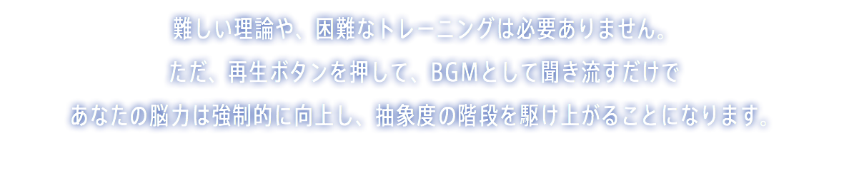 難しい理論や、困難なトレーニングは必要ありません。 ただ、再生ボタンを押して、BGMとして聞き流すだけで あなたの脳力は強制的に向上し、抽象度の階段を駆け上がることになります。