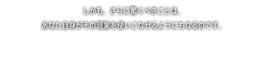 しかも、さらに驚くべきことは、 あなた自身がその現象を使いこなせるようにもなるのです。